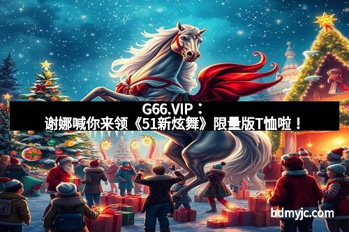 G66.VIP：谢娜喊你来领《51新炫舞》限量版T恤啦！